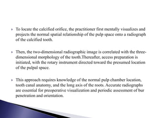  To locate the calcified orifice, the practitioner first mentally visualizes and
projects the normal spatial relationship of the pulp space onto a radiograph
of the calcified tooth.
 Then, the two-dimensional radiographic image is correlated with the three-
dimensional morphology of the tooth.Thereafter, access preparation is
initiated, with the rotary instrument directed toward the presumed location
of the pulpal space.
 This approach requires knowledge of the normal pulp chamber location,
tooth canal anatomy, and the long axis of the roots. Accurate radiographs
are essential for preoperative visualization and periodic assessment of bur
penetration and orientation.
 