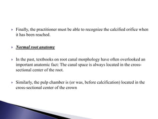  Finally, the practitioner must be able to recognize the calcified orifice when
it has been reached.
 Normal root anatomy
 In the past, textbooks on root canal morphology have often overlooked an
important anatomic fact: The canal space is always located in the cross-
sectional center of the root.
 Similarly, the pulp chamber is (or was, before calcification) located in the
cross-sectional center of the crown
 