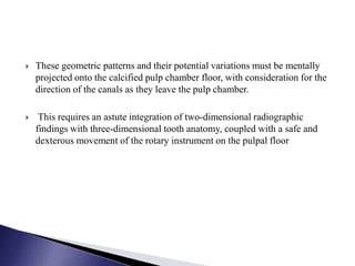  These geometric patterns and their potential variations must be mentally
projected onto the calcified pulp chamber floor, with consideration for the
direction of the canals as they leave the pulp chamber.
 This requires an astute integration of two-dimensional radiographic
findings with three-dimensional tooth anatomy, coupled with a safe and
dexterous movement of the rotary instrument on the pulpal floor
 