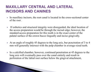  In maxillary incisors, the root canal is located in the cross-sectional center
of the root .
 If esthetics and structural integrity were disregarded, the ideal location of
the access preparation would be through the incisal edge; however, the
standard access preparation for this tooth is in the exact center of the
palatal surface of the crown bucco lingually and inciso gingivally.
 At an angle of roughly 45 degrees to the long axis, bur pcnctration of 3 to 4
mm will generally intersect with the pulp chamber in average-sized teeth.
 In a calcified chamber, however, continued penetration at 45 degrees to the
long axis will eventually pass over the canal entirely and result in
perforation of the labial root surface below the gingival attachment,
 