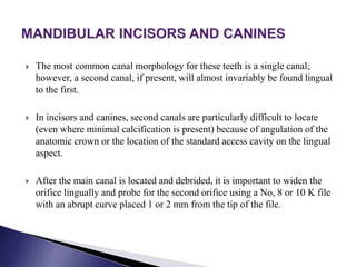  The most common canal morphology for these teeth is a single canal;
however, a second canal, if present, will almost invariably be found lingual
to the first.
 In incisors and canines, second canals are particularly difficult to locate
(even where minimal calcification is present) because of angulation of the
anatomic crown or the location of the standard access cavity on the lingual
aspect.
 After the main canal is located and debrided, it is important to widen the
orifice lingually and probe for the second orifice using a No, 8 or 10 K file
with an abrupt curve placed 1 or 2 mm from the tip of the file.
 