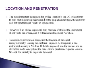  The most important instrument for orifice location is the DG-16 explorer.
In firm probing during excavation Ï of the pulp chamber floor, the explorer
will not penetrate and "stick" in solid dentin;
 however, if an orifice is present, firm pressure will force the instrument
slightly into the orifice, and it will resist dislodgment, ‘ or stick.
 To minimize perforation, reconfirm the location of the canal
radiographically, leaving the explorer : in place. At this point, a fine
instrument, usually a No, 8 or 10 K file, is placed into the orifice, and an
attempt is made to negotiate the canal. Some practitioners prefer to use a
No, 6 K file initially to negotiate the canal.
 