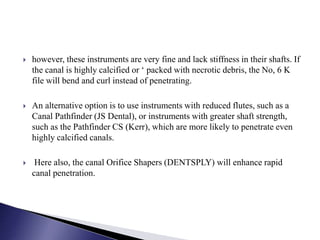  however, these instruments are very fine and lack stiffness in their shafts. If
the canal is highly calcified or ‘ packed with necrotic debris, the No, 6 K
file will bend and curl instead of penetrating.
 An alternative option is to use instruments with reduced flutes, such as a
Canal Pathfinder (JS Dental), or instruments with greater shaft strength,
such as the Pathfinder CS (Kerr), which are more likely to penetrate even
highly calcified canals.
 Here also, the canal Orifice Shapers (DENTSPLY) will enhance rapid
canal penetration.
 