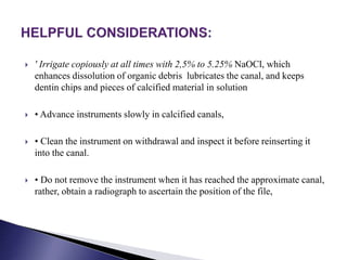  ' Irrigate copiously at all times with 2,5% to 5.25% NaOCl, which
enhances dissolution of organic debris lubricates the canal, and keeps
dentin chips and pieces of calcified material in solution
 • Advance instruments slowly in calcified canals,
 • Clean the instrument on withdrawal and inspect it before reinserting it
into the canal.
 • Do not remove the instrument when it has reached the approximate canal,
rather, obtain a radiograph to ascertain the position of the file,
 