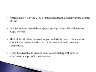  Approximately 3.8% to 24% of traumatized teeth develop varying degrees
of CM.
 Studies indicate that of these, approximately 1% to 16% will develop
pulpal necrosis.
 Most of the literature does not support endodontic intervention unless
periradicular pathosis is detected or the involved tooth becomes
symptomatic.
 It may be advisable to manage cases demonstrating CM through
observation and periodic examination,
 