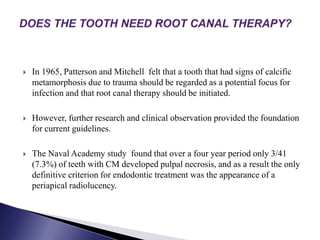  In 1965, Patterson and Mitchell felt that a tooth that had signs of calcific
metamorphosis due to trauma should be regarded as a potential focus for
infection and that root canal therapy should be initiated.
 However, further research and clinical observation provided the foundation
for current guidelines.
 The Naval Academy study found that over a four year period only 3/41
(7.3%) of teeth with CM developed pulpal necrosis, and as a result the only
definitive criterion for endodontic treatment was the appearance of a
periapical radiolucency.
 