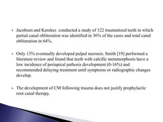  Jacobsen and Kerekes conducted a study of 122 traumatized teeth in which
partial canal obliteration was identified in 36% of the cases and total canal
obliteration in 64%.
 Only 13% eventually developed pulpal necrosis. Smith [19] performed a
literature review and found that teeth with calcific metamorphosis have a
low incidence of periapical pathosis development (0-16%) and
recommended delaying treatment until symptoms or radiographic changes
develop.
 The development of CM following trauma does not justify prophylactic
root canal therapy.
 