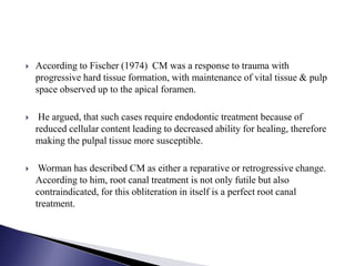  According to Fischer (1974) CM was a response to trauma with
progressive hard tissue formation, with maintenance of vital tissue & pulp
space observed up to the apical foramen.
 He argued, that such cases require endodontic treatment because of
reduced cellular content leading to decreased ability for healing, therefore
making the pulpal tissue more susceptible.
 Worman has described CM as either a reparative or retrogressive change.
According to him, root canal treatment is not only futile but also
contraindicated, for this obliteration in itself is a perfect root canal
treatment.
 