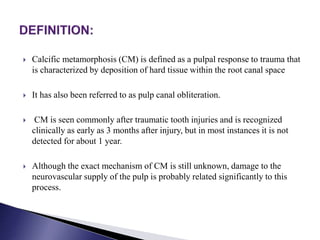  Calcific metamorphosis (CM) is defined as a pulpal response to trauma that
is characterized by deposition of hard tissue within the root canal space
 It has also been referred to as pulp canal obliteration.
 CM is seen commonly after traumatic tooth injuries and is recognized
clinically as early as 3 months after injury, but in most instances it is not
detected for about 1 year.
 Although the exact mechanism of CM is still unknown, damage to the
neurovascular supply of the pulp is probably related significantly to this
process.
 