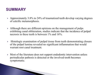  Approximately 3.8% to 24% of traumatized teeth develop varying degrees
of calcific metamorphosis.
 Although there are different opinions on the management of pulps
exhibiting canal obliteration, studies indicate that the incidence of pulpal
necrosis in these teeth is between 1% and 16%.
 Histologic examination of pulpal tissue from teeth demonstrating closure
of the pulpal lumina revealed no significant inflammation that would
warrant root canal treatment.
 Most of the literature does not support endodontic intervention unless
periradicular pathosis is detected or the involved tooth becomes
symptomatic.
 
