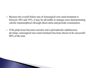  Because the overall failure rate of nonsurgical root canal treatment is
between 10% and 19%, it may be advisable to manage cases demonstrating
calcific metamorphosis through observation and periodic examination.
 If the pulp tissue becomes necrotic and a periradicular radiolucency
develops, nonsurgical root canal treatment has been shown to be successful
80% of the time
 