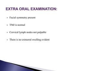  Facial symmetry present
 TMJ is normal
 Cervical lymph nodes not palpable
 There is no extraoral swelling evident
 