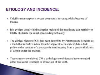  Calcific metamorphosis occurs commonly in young adults because of
trauma.
 It is evident usually in the anterior region of the mouth and can partially or
totally obliterate the canal space radiographically.
 The clinical picture of CM has been described by Patterson and Mitchell as
a tooth that is darker in hue than the adjacent teeth and exhibits a dark
yellow color because of a decrease in translucency from a greater thickness
of dentin under the enamel .
 These authors considered CM a pathologic condition and recommended
either root canal treatment or extraction of the tooth.
 