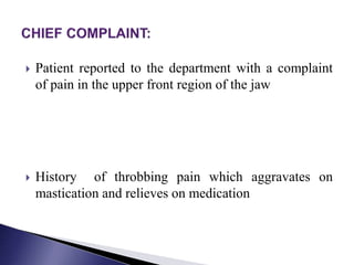  Patient reported to the department with a complaint
of pain in the upper front region of the jaw
 History of throbbing pain which aggravates on
mastication and relieves on medication
 