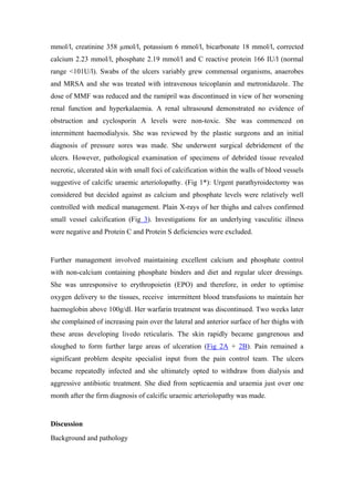 mmol/l, creatinine 358 µmol/l, potassium 6 mmol/l, bicarbonate 18 mmol/l, corrected
calcium 2.23 mmol/l, phosphate 2.19 mmol/l and C reactive protein 166 IU/l (normal
range <101U/l). Swabs of the ulcers variably grew commensal organisms, anaerobes
and MRSA and she was treated with intravenous teicoplanin and metronidazole. The
dose of MMF was reduced and the ramipril was discontinued in view of her worsening
renal function and hyperkalaemia. A renal ultrasound demonstrated no evidence of
obstruction and cyclosporin A levels were non-toxic. She was commenced on
intermittent haemodialysis. She was reviewed by the plastic surgeons and an initial
diagnosis of pressure sores was made. She underwent surgical debridement of the
ulcers. However, pathological examination of specimens of debrided tissue revealed
necrotic, ulcerated skin with small foci of calcification within the walls of blood vessels
suggestive of calcific uraemic arteriolopathy. (Fig 1*): Urgent parathyroidectomy was
considered but decided against as calcium and phosphate levels were relatively well
controlled with medical management. Plain X-rays of her thighs and calves confirmed
small vessel calcification (Fig 3). Investigations for an underlying vasculitic illness
were negative and Protein C and Protein S deficiencies were excluded.


Further management involved maintaining excellent calcium and phosphate control
with non-calcium containing phosphate binders and diet and regular ulcer dressings.
She was unresponsive to erythropoietin (EPO) and therefore, in order to optimise
oxygen delivery to the tissues, receive intermittent blood transfusions to maintain her
haemoglobin above 100g/dl. Her warfarin treatment was discontinued. Two weeks later
she complained of increasing pain over the lateral and anterior surface of her thighs with
these areas developing livedo reticularis. The skin rapidly became gangrenous and
sloughed to form further large areas of ulceration (Fig 2A + 2B). Pain remained a
significant problem despite specialist input from the pain control team. The ulcers
became repeatedly infected and she ultimately opted to withdraw from dialysis and
aggressive antibiotic treatment. She died from septicaemia and uraemia just over one
month after the firm diagnosis of calcific uraemic arteriolopathy was made.


Discussion
Background and pathology
 