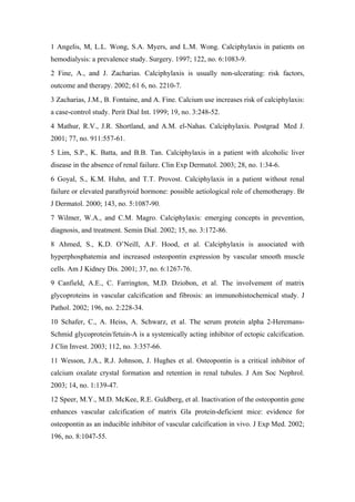 1 Angelis, M, L.L. Wong, S.A. Myers, and L.M. Wong. Calciphylaxis in patients on
hemodialysis: a prevalence study. Surgery. 1997; 122, no. 6:1083-9.
2 Fine, A., and J. Zacharias. Calciphylaxis is usually non-ulcerating: risk factors,
outcome and therapy. 2002; 61 6, no. 2210-7.
3 Zacharias, J.M., B. Fontaine, and A. Fine. Calcium use increases risk of calciphylaxis:
a case-control study. Perit Dial Int. 1999; 19, no. 3:248-52.
4 Mathur, R.V., J.R. Shortland, and A.M. el-Nahas. Calciphylaxis. Postgrad Med J.
2001; 77, no. 911:557-61.
5 Lim, S.P., K. Batta, and B.B. Tan. Calciphylaxis in a patient with alcoholic liver
disease in the absence of renal failure. Clin Exp Dermatol. 2003; 28, no. 1:34-6.
6 Goyal, S., K.M. Huhn, and T.T. Provost. Calciphylaxis in a patient without renal
failure or elevated parathyroid hormone: possible aetiological role of chemotherapy. Br
J Dermatol. 2000; 143, no. 5:1087-90.
7 Wilmer, W.A., and C.M. Magro. Calciphylaxis: emerging concepts in prevention,
diagnosis, and treatment. Semin Dial. 2002; 15, no. 3:172-86.
8 Ahmed, S., K.D. O’Neill, A.F. Hood, et al. Calciphylaxis is associated with
hyperphosphatemia and increased osteopontin expression by vascular smooth muscle
cells. Am J Kidney Dis. 2001; 37, no. 6:1267-76.
9 Canfield, A.E., C. Farrington, M.D. Dziobon, et al. The involvement of matrix
glycoproteins in vascular calcification and fibrosis: an immunohistochemical study. J
Pathol. 2002; 196, no. 2:228-34.
10 Schafer, C., A. Heiss, A. Schwarz, et al. The serum protein alpha 2-Heremans-
Schmid glycoprotein/fetuin-A is a systemically acting inhibitor of ectopic calcification.
J Clin Invest. 2003; 112, no. 3:357-66.
11 Wesson, J.A., R.J. Johnson, J. Hughes et al. Osteopontin is a critical inhibitor of
calcium oxalate crystal formation and retention in renal tubules. J Am Soc Nephrol.
2003; 14, no. 1:139-47.
12 Speer, M.Y., M.D. McKee, R.E. Guldberg, et al. Inactivation of the osteopontin gene
enhances vascular calcification of matrix Gla protein-deficient mice: evidence for
osteopontin as an inducible inhibitor of vascular calcification in vivo. J Exp Med. 2002;
196, no. 8:1047-55.
 
