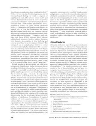 Calciphylaxis – a topical overview                                                                                          Arseculeratne et al.


(i.e. analogous to anaphylaxis), it was termed calciphylaxis.8,9     expression occurs in arteries from MGP knock-out mice
It is known, however, that the clinical appearance and the           and phosphorous has been shown to induce the expression
histolopathogical ﬁndings on which a diagnosis of                    of Cbfa1 in vascular smooth muscle cells – Cbfa 1 is eviden-
calciphylaxis is made, differ between animal models and              tially considered to play a key role in blood vessel calciﬁ-
humans. Experimental calcinosis is known to produce                  cation in the dialysis population.24–26 Bone proteins are
extravascular rather than arteriolar/arterial calciﬁcation,          known to be expressed in calciﬁed arteries in patients with
hence the term calciﬁc uraemic arteriolopathy (CUA),                 calciphylaxis and there is evidence to suggest that mineral-
proposed by Coates et al. when vascular calciﬁcation                 forming micro-organisms (nanobacteria) can induce
occurs.11,12 Calciphylaxis as a syndrome was proposed by             calcium deposition in mammalian cell cultures and may
Gipstein et al. in 1976 and Winklemann and Keating                   play a role in human diseases characterized by extra-osseous
described vascular calciﬁcation and cutaneous necrosis,              calciﬁcation.27–29 Bone morphogenic protein-4 (BMP-4),
developing on a background of hyperparathyroidism result-            which is physiologically involved in bone metabolism, is
ing from adenoma/carcinoma.13,14 In patients with end-               considered to play a role as a promoter of vascular medial
stage renal disease (ESRD), increased dietary calcium,               calciﬁcation.30
calcium-based phosphate binders, calcium absorption
from dialysate, abnormalities of bone buffering and
turnover contribute to positive calcium balance.15 The               Clinical features
widespread use of oral phosphate binders to combat                   Metastatic calciﬁcation is a well-recognized complication
uraemic osteodystrophy has been implicated as a causative            observed in patients with chronic renal disease and occurs
factor in accelerating uraemic vasculopathy in the dialysis          as a result of elevated calcium or phosphate levels resulting
population.16 Attention to mineral metabolism is vital in the        in calcium deposition in normal tissue. Relatively acute
management of patients with renal disease. The United States         cutaneous necrosis is a recognised feature of calciphylaxis
National Kidney Foundation Clinical Practice Guidelines              (Box 2). Early lesions may have a purpuric component
recommends that in stage 5 chronic kidney disease, the               while violaceous reticulate skin lesions, painful indurated
serum calcium, phosphate and the calcium phosphorous                 areas (‘peau de orange’), tender subcutaneous nodules,
product should be maintained between 8.4 and 9.5 mg/                 irregularly ulcerated areas and eschar formation being
dL, 3.5–5.5 mg/dL and less than 55 mg2/dL2, respectively.17          evident subsequently (ﬁg. 1). Violaceous, mottled, painful
   Several proteins are known to play key roles in the               cutaneous lesions should alert clinicians to the possibility
pathogenesis of calciﬁcation. Studies on vascular disease            of calciphylaxis.31 The initial presentation may appear
including calciphylaxis in humans have revealed glycopro-            similar to that of thrombophlebitis and calf pain is a
teins such as matrix Gla protein (MGP) and osteopontin               recognized presenting symptom.32,33 Patients may present
(OPN), in pathological arteries, and these ﬁndings support           with indurated plaques without ulceration, painful ulcerated
the view that they play a role in the development of                 plaques and livedoid bleeding in the lower limbs, leading
vascular ﬁbrosis and calciﬁcation.18 In animal models,               to sepsis and death in about 60% of such patients.34,35
OPN has been shown to play a nephro-protective role in               Extra-cutaneous calciphylaxis has been described involving
vivo as an inhibitor of calcium oxalate crystal formation in         muscle and rhabdomyolysis, resulting in leg pain and
the renal tubules.19 Alpha 2-Heremans-Schmid glycoprotein/           weakness, has been reported in calciphylaxis in the
fetuin A (ahsg/fetuin) is a serum protein, produced by the           absence of chronic renal failure.36,37 Acute calciﬁcation of
liver in adults, which has been shown to play a preventative         major organs such as the heart and lungs may give rise to
role in the pathogenesis of calciﬁcation.20 This protein is          the syndrome of ‘bony’ heart and lungs, the latter being
known to act systemically to inhibit ectopic calciﬁcation,           a cause of acute respiratory failure in these patients.38,39
and fetuin-A knock-out mice are known to develop extra-              Intractable cardiac failure may follow renal transplantation
skeletal calciﬁcation in the presence of hypercalcaemia,
demonstrating that this protein plays a key role in the              Box 2 Clinical features of calciphylaxis
inhibition of calciﬁcation. Normalization of impaired
                                                                        • Purpuric/violaceous reticulate or mottled areas of cutaneous
inhibition of hydroxyapatite precipitation following                         discoloration
addition of fetuin-A to the serum of dialysis patients hav-             • Proximal or distal involvement
ing calciphylaxis has been demonstrated.21 Core-binding                 • Non-healing ulcers
factor alpha 1 (Cbfa 1), a transcription factor, is considered          • Painful cutaneous or subcutaneous necrosis/gangrene
to play a key role in activating stem cells into osteoblasts            • Eschar formation
                                                                        • Clinical similarity to thrombophlebitis
and Cbfa knock-out mice have been shown to be unable
                                                                        • Calf pain and tenderness
to produce mineralized bone.22,23 It has also been demon-
                                                                        • May be associated with calciﬁcation of internal organs
strated that, together with arterial mineralization, Cbfa


494                                                                JEADV 2006, 20, 493–502 © 2006 European Academy of Dermatology and Venereology
 