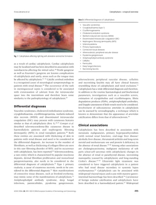 Arseculeratne et al.                                                                                                   Calciphylaxis – a topical overview


                                                                                 Box 3 Differential diagnosis of calciphylaxis

                                                                                   •   Vasculitic syndromes
                                                                                   •   Cryoglobulinaemia (type 1)
                                                                                   •   Cryoﬁbrinogenaemia
                                                                                   •   Cholesterol embolism syndrome
                                                                                   •   Warfarin-induced skin necrosis (WISN)
                                                                                   •   Disseminated intravascular coagulation (DIC)
                                                                                   •   Nephrogenic ﬁbrosing dermopathy (NFD)
                                                                                   •   Scleromyxedema
                                                                                   •   Primary hyperoxaluria
                                                                                   •   Connective tissue diseases
                                                                                   •   Atherosclerotic peripheral vascular disease
ﬁg. 1 Calciphylaxis affecting right leg with ulceration and eschar formation.      •   Pyoderma gangrenosum
                                                                                   •   Antiphospholipid antibody syndrome
                                                                                   •   Cellulitis
as a result of cardiac calciphylaxis. Cardiac calciphylaxis                        •   Panniculitis
may be localized and has been described in association with                        •   Deep fungal infections
                                                                                   •   Necrotizing fasciitis
nanobacteria affecting the mitral valve.40 Penile gangrene
as well as Fournier’s gangrene are known complications
of calciphylaxis and rarely, areas such as the tongue may
be affected by calciphylaxis.41–43 Calciﬁc cerebral embolism                     atherosclerotic peripheral vascular disease, cellulitis
is a recognized cause of neurological symptomatology in                          and necrotizing fasciitis may all have clinical features
patients with renal disease.44 The occurrence of the rash                        resembling those of calciphylaxis and need exclusion.53
in meningococcal sepsis is considered to be associated                           Calciphylaxis has a wide differential diagnosis and therefore,
with extravasation of calcium from the intravascular                             in addition to the routine haematological and biochemical
space into the interstitium and therefore bears some                             parameters, investigations such as a vasculitis screen,
similarity to the pathophysiology of calciphylaxis.45                            estimation of cryoglobulins and cryoﬁbrinogens, ﬁbrin
                                                                                 degradation products (FDPs), antiphospholipid antibodies,
                                                                                 and Doppler assessment of limb vessels need to be considered.
Differential diagnoses                                                           Involvement of subcutaneous arterioles in calciphylaxis
Vasculitic syndromes, cholesterol embolization syndrome,                         can be assessed by xeroradiography, a technique which is
cryoglobulinaemia, cryoﬁbrinogenaemia, warfarin-induced                          known to demonstrate that the appearance of arteriolar
skin necrosis (WISN) and disseminated intravascular                              calciﬁcation differs from that of atherosclerosis.54
coagulation (DIC) may present with cutaneous features
similar to that of calciphylaxis (Box 3).46,47 Cowper et al.
described scleromyxoedema-like cutaneous disease in                              Clinical associations
haemodialysis patients and nephrogenic ﬁbrosing                                  Calciphylaxis has been described in association with
dermopathy (NFD) in renal transplant patients.48 Both                            metastatic malignancies, primary hyperparathyroidism
these entities are associated with thickening of skin in                         (with normal renal function), end-stage liver disease/
patients with renal disease and need to be considered in                         alcoholic liver disease, rheumatoid arthritis and long-term
the differential diagnosis. An increase in the number of                         steroid and methotrexate use and protein S deﬁciency in
ﬁbroblasts, as well as thickening of collagen ﬁbres are seen                     the absence of renal disease.55–60 Among other associations
in this rare ﬁbrosing disorder of NFD, and its occurrence                        are cholangiocarcinoma, malignant melanoma of soft
with calciphylaxis, has been reported.49 Scleromyxoedema,                        parts (clear-cell sarcoma) with calciphylactic changes in
a rare entity which is characterized by papular mucinous                         the absence of renal or parathyroid disease, necrotizing
deposits, dermal ﬁbroblast proliferation and monoclonal                          mastopathy (caused by calciphylaxis) and long-standing
paraproteinaemia, also needs to be considered in the                             Crohn’s disease.61–64 Ultraviolet light treatment was
differential diagnosis of calciphylaxis.50 Type 1 primary                        considered to have triggered calciphylaxis in a patient
oxaluria, a cause of cutaneous necrosis, needs to be con-                        who had renal disease secondary to systemic lupus
sidered in the differential diagnosis.51 Skin manifestations                     erythematosus.65 Calciphylaxis can be associated with
of connective tissue diseases, such as livedoid erythema,                        widespread visceral injury and a case with massive gastro-
may mimic some of the manifestations of calciphylaxis.52                         intestinal haemorrhage has been described.66 Coexistence
Antiphospholipid antibody syndrome, deep fungal                                  of benign nodular calciﬁcation and calciphylaxis have
infections, panniculitides, pyoderma gangrenosum,                                been described in a haemodialysed patient.67 Widespread


JEADV 2006, 20, 493–502 © 2006 European Academy of Dermatology and Venereology                                                                      495
 