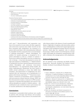 Calciphylaxis – a topical overview                                                                                                   Arseculeratne et al.


                                                                                                        Box 5 Management of calciphylaxis
Principles
  • Maintenance of a high index of suspicion
  • Early intervention
  • An active, multidisciplinary approach

Prevention/Treatment Options
  • Use of calcium-free/aluminium-free phosphate binders (e.g. sevelamer hydrochloride)
  • Institution of a low-phosphate diet
  • Increased frequency of haemodialysis
  • Correction of anaemia
  • Use of less calcaemic vitamin D analogues
  • Wound care debridement/skin grafting
  • Use of appropriate antibiotics
  • Adequate pain control
  • Parathyroidectomy (total, subtotal, near-total)
  • Hyberbaric oxygen therapy
  • Intravenous bisphosphonates
  • Intravenous sodium thiosulphate
  • Continuous veno-venous haemoﬁltration and intravenous sodium thiosulphate
  • Intravenous maxacalcitol and percutaneous ethanol injection therapy (PEIT) (a preventative role)



such cases.113 Revascularization and amputation may                           other disease entities in the absence of renal or parathyroid
have to be resorted to in cases where all other supportive                    disease. A high index of suspicion, early intervention, and an
and conservative measures have failed. Steroid use has                        active multidisciplinary medical and surgical approach are
been associated with calciphylaxis, but treatment of a                        vital aspects of the management strategy. Discovery of serum
patient with renal failure with oral prednisolone followed                    proteins, which play key regulatory roles in calcium
by cimetidine has been reported to have reversed changes                      homeostasis, is likely to lead to novel therapeutic concepts
of calcifying panniculitis.114 Sodium thiosulphate, an                        which will broaden the therapeutic armamentarium avail-
antidote for cyanide poisoning, is recognized to be a                         able to clinicians who manage patients with calciphylaxis.
potent antioxidant as well as a chelator of calcium.115
Intravenous sodium thiosulphate may have an adjunctive
role in therapy – it has been documented to reverse the                       Acknowledgements
signs and symptoms of calciphylaxis.116,117 Rapid resolution                  We are grateful to the Computing and Media Services
of calciphylaxis has been reported following intravenous                      Department, Ninewells Hospital and Medical School,
sodium thiosulphate and continuous veno-venous                                Dundee, Scotland, for providing the illustrations.
haemoﬁltration.118 In experimental animal models, the
amino bisphosphonate ibandronate has been found to
inhibit arterial calciﬁcation at doses that inhibit bone                      References
resorption, and improvement of calciphylaxis has been
                                                                                 1 Lehto S, Niskanen L, Suhonen M et al. Medial artery
reported after the intravenous use of pamidronate in a
                                                                                   calciﬁcation. A neglected harbinger of cardiovascular
patient with chronic renal failure.119,120 Intravenous maxa-
                                                                                   complications in non-insulin-dependant diabetes mellitus.
calcitol, a vitamin D (3) formulation, used in conjunction
                                                                                   Arterioscler Thromb Vasc Biol 1996; 16: 978–983.
with percutaneous ethanol injection therapy (PEIT) has
                                                                                 2 Niskanen L, Siitonen O, Suhonen M et al. Medial artery
been documented to lead to a reduction in PTH secretion,
                                                                                   calciﬁcation predicts cardiovascular mortality in patients
regression of parathyroid hyperplasia and control of the
                                                                                   with NIDDM. Diabetes Care 1994; 17: 1252–1256.
calcium-phosphorous product in dialysis patients – this                          3 Block GA. Control of serum phosphorous: implications
combination is also considered to have a preventative role                         for coronary artery calciﬁcation and calciﬁc uremic
in vascular calciﬁcation in the dialysis population.121                            arteriolopathy (calciphylaxis). Curr Opin Nephrol Hypertens
                                                                                   2001; 10: 741–747.
                                                                                 4 Block GA. Prevalence and clinical consequences of
Conclusions
                                                                                   elevated Ca X P product in hemodialysis patients. Clin
Calciphylaxis is potentially lethal syndrome seen usually                          Nephrol 2000; 54: 318–324.
in patients with end-stage renal disease and secondary                           5 Cannata-Andia JB, Rodriguez-Garcia B.
hyperparathyroidism. It may, however, be associated with                           Hyperphosphataemia as a cardiovascular risk factor-how


498                                                                         JEADV 2006, 20, 493–502 © 2006 European Academy of Dermatology and Venereology
 