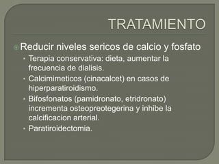 TRATAMIENTOReducirnivelessericos de calcio y fosfatoTerapiaconservativa: dieta, aumentar la frecuencia de dialisis.Calcimimeticos (cinacalcet) en casos de hiperparatiroidismo.Bifosfonatos (pamidronato, etridronato) incrementaosteopreotegerina y inhibe la calcificacion arterial.Paratiroidectomia.