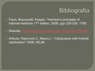 BibliografiaFauci, Braunwald, Kasper. “Harrison’s principles of Internal medicine 17th edition, 2008. pgs 330-335, 1765.Website: http://emedicine.medscape.com/article/1094481Articulo: Raymond C, Wazny L: “Calcipylaxis with Arterial calcification” 2008, NEJM.