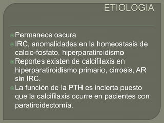 ETIOLOGIAPermanece oscuraIRC, anomalidades en la homeostasis de calcio-fosfato, hiperparatiroidismoReportes existen de calcifilaxis en hiperparatiroidismo primario, cirrosis, AR sin IRC.La función de la PTH es incierta puesto que la calcifilaxis ocurre en pacientes con paratiroidectomía.