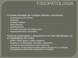 FISIOPATOLOGIAProbable resultado de múltiples factores comorbidos:Insuficiencia renal crónicaObesidadDiabetes mellitusHipercalcemiaHiperfosfatemiaProductos elevados de fosfato-calcioHiperparatiroidismo secundarioFactores moleculares y citoquimicos han sido identificados en el metabolismo del huesoRANK, RANK ligand y osteoprotegerinaRegulan la mineralización esqueleto y plasmáticoLa uremia induce defectos en estos sistemasInflamación crónica reduce niveles séricos de fetuin-A, un inhibidor importante de calcificación producida en el hígado.