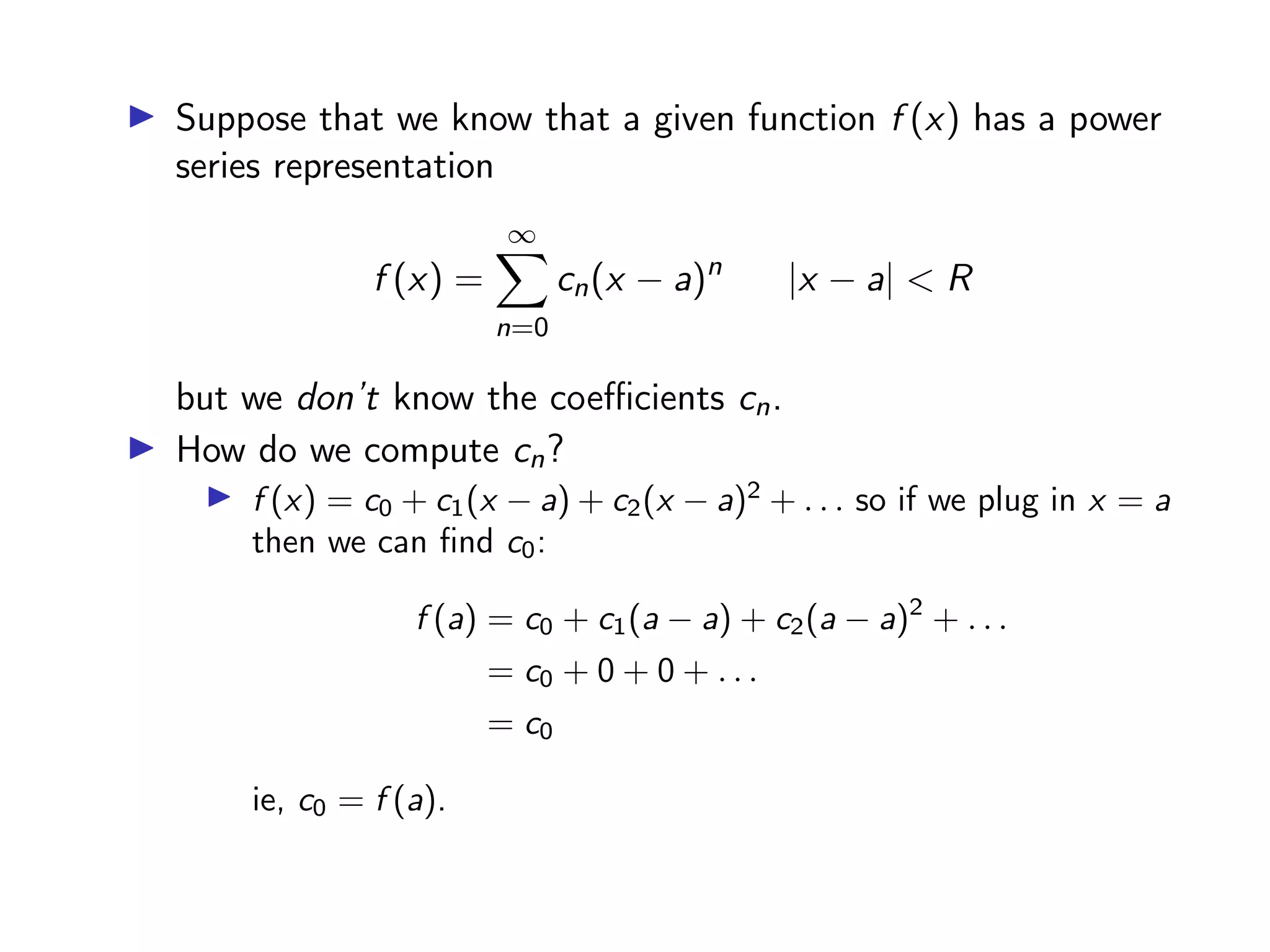 ▶ Suppose that we know that a given function f (x) has a power
series representation
f (x) =
∞
X
n=0
cn(x − a)n
|x − a| < R
but we don’t know the coefficients cn.
▶ How do we compute cn?
▶ f (x) = c0 + c1(x − a) + c2(x − a)2
+ . . . so if we plug in x = a
then we can find c0:
f (a) = c0 + c1(a − a) + c2(a − a)2
+ . . .
= c0 + 0 + 0 + . . .
= c0
ie, c0 = f (a).
 