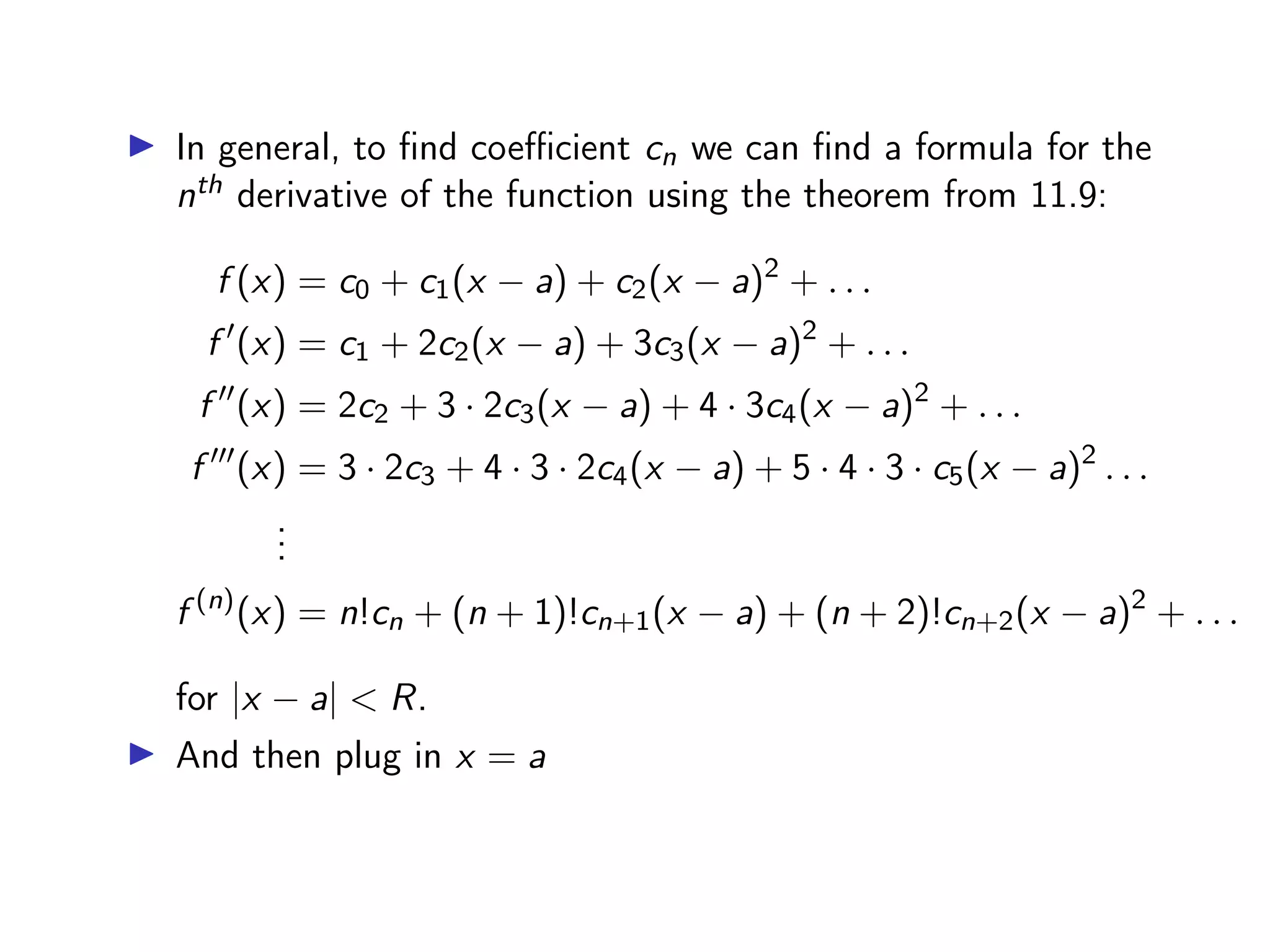 ▶ In general, to find coefficient cn we can find a formula for the
nth derivative of the function using the theorem from 11.9:
f (x) = c0 + c1(x − a) + c2(x − a)2
+ . . .
f ′
(x) = c1 + 2c2(x − a) + 3c3(x − a)2
+ . . .
f ′′
(x) = 2c2 + 3 · 2c3(x − a) + 4 · 3c4(x − a)2
+ . . .
f ′′′
(x) = 3 · 2c3 + 4 · 3 · 2c4(x − a) + 5 · 4 · 3 · c5(x − a)2
. . .
.
.
.
f (n)
(x) = n!cn + (n + 1)!cn+1(x − a) + (n + 2)!cn+2(x − a)2
+ . . .
for |x − a| < R.
▶ And then plug in x = a
 