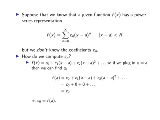 ▶ Suppose that we know that a given function f (x) has a power
series representation
f (x) =
∞
X
n=0
cn(x − a)n
|x − a| < R
but we don’t know the coefficients cn.
▶ How do we compute cn?
▶ f (x) = c0 + c1(x − a) + c2(x − a)2
+ . . . so if we plug in x = a
then we can find c0:
f (a) = c0 + c1(a − a) + c2(a − a)2
+ . . .
= c0 + 0 + 0 + . . .
= c0
ie, c0 = f (a).
 