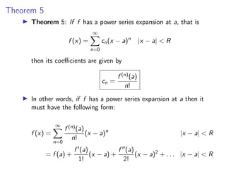 Theorem 5
▶ Theorem 5: If f has a power series expansion at a, that is
f (x) =
∞
X
n=0
cn(x − a)n
|x − a| < R
then its coefficients are given by
cn =
f (n)(a)
n!
▶ In other words, if f has a power series expansion at a then it
must have the following form:
f (x) =
∞
X
n=0
f (n)(a)
n!
(x − a)n
|x − a| < R
= f (a) +
f ′(a)
1!
(x − a) +
f ′′(a)
2!
(x − a)2
+ . . . |x − a| < R
 