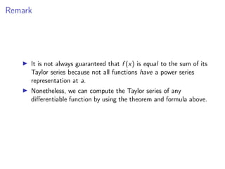 Remark
▶ It is not always guaranteed that f (x) is equal to the sum of its
Taylor series because not all functions have a power series
representation at a.
▶ Nonetheless, we can compute the Taylor series of any
differentiable function by using the theorem and formula above.
 