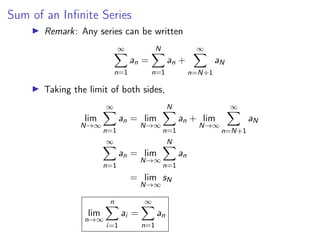 Sum of an Infinite Series
▶ Remark: Any series can be written
∞
X
n=1
an =
N
X
n=1
an +
∞
X
n=N+1
aN
▶ Taking the limit of both sides,
lim
N→∞
∞
X
n=1
an = lim
N→∞
N
X
n=1
an + lim
N→∞
∞
X
n=N+1
aN
∞
X
n=1
an = lim
N→∞
N
X
n=1
an
= lim
N→∞
sN
lim
n→∞
n
X
i=1
ai =
∞
X
n=1
an
 