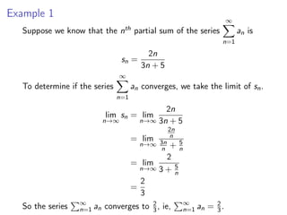 Example 1
Suppose we know that the nth partial sum of the series
∞
X
n=1
an is
sn =
2n
3n + 5
To determine if the series
∞
X
n=1
an converges, we take the limit of sn.
lim
n→∞
sn = lim
n→∞
2n
3n + 5
= lim
n→∞
2n
n
3n
n + 5
n
= lim
n→∞
2
3 + 5
n
=
2
3
So the series
P∞
n=1 an converges to 2
3 , ie,
P∞
n=1 an = 2
3 .
 
