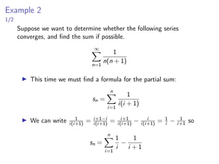 Example 2
1/2
Suppose we want to determine whether the following series
converges, and find the sum if possible.
∞
X
n=1
1
n(n + 1)
▶ This time we must find a formula for the partial sum:
sn =
n
X
i=1
1
i(i + 1)
▶ We can write 1
i(i+1) = i+1−i
i(i+1) = i+1
i(i+1) − i
i(i+1) = 1
i − 1
i+1 so
sn =
n
X
i=1
1
i
−
1
i + 1
 