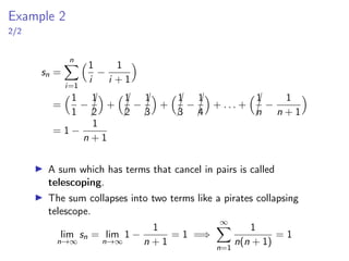 Example 2
2/2
sn =
n
X
i=1
1
i
−
1
i + 1

=
1
1
−


1
2

+



1
2
−


1
3

+



1
3
−


1
4

+ . . . +



1
n
−
1
n + 1

= 1 −
1
n + 1
▶ A sum which has terms that cancel in pairs is called
telescoping.
▶ The sum collapses into two terms like a pirates collapsing
telescope.
lim
n→∞
sn = lim
n→∞
1 −
1
n + 1
= 1 =⇒
∞
X
n=1
1
n(n + 1)
= 1
 