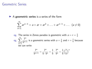 Geometric Series
▶ A geometric series is a series of the form
∞
X
n=1
arn−1
= a + ar + ar2
+ . . . + arn−1
+ . . . (a ̸= 0)
eg, The series in Zenos paradox is geometric with a = r = 1
2
eg,
∞
X
n=1
7n
5n+1
is a geometric series with a = 1
5 and r = 7
5 because
we can write
7n
5n+1
=
7n
5 · 5n
=
1
5
·
7n
5n
=
1
5
7
5
n
 
