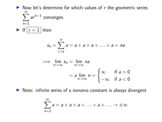 ▶ Now let’s determine for which values of r the geometric series
∞
X
n=1
arn−1
converges.
▶ If r = 1 then
sn =
n
X
i=1
a = a + a + a + . . . + a = na
=⇒ lim
n→∞
sn = lim
n→∞
na
= a lim
n→∞
n =
(
∞ if a  0
−∞ if a  0
▶ Note: infinite series of a nonzero constant is always divergent
∞
X
n=1
a = a + a + a + . . . + a + . . . → ±∞
 