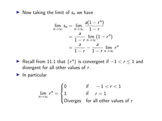 ▶ Now taking the limit of sn we have
lim
n→∞
sn = lim
n→∞
a(1 − rn)
1 − r
=
a
1 − r
lim
n→∞
(1 − rn
)
=
a
1 − r
−
a
1 − r
lim
n→∞
rn
▶ Recall from 11.1 that {rn} is convergent if −1  r ≤ 1 and
divergent for all other values of r.
▶ In particular
lim
n→∞
rn
=





0 if − 1  r  1
1 if r = 1
Diverges for all other values of r
 