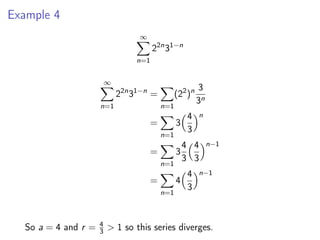 Example 4
∞
X
n=1
22n
31−n
∞
X
n=1
22n
31−n
=
X
n=1
(22
)n 3
3n
=
X
n=1
3
4
3
n
=
X
n=1
3
4
3
4
3
n−1
=
X
n=1
4
4
3
n−1
So a = 4 and r = 4
3  1 so this series diverges.
 