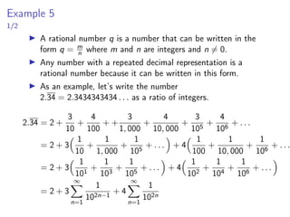 Example 5
1/2
▶ A rational number q is a number that can be written in the
form q = m
n where m and n are integers and n ̸= 0.
▶ Any number with a repeated decimal representation is a
rational number because it can be written in this form.
▶ As an example, let’s write the number
2.34 = 2.3434343434 . . . as a ratio of integers.
2.34 = 2 +
3
10
+
4
100
+ +
3
1, 000
+
4
10, 000
+
3
105
+
4
106
+ . . .
= 2 + 3
 1
10
+
1
1, 000
+
1
105
+ . . .

+ 4
 1
100
+
1
10, 000
+
1
106
+ . . .
= 2 + 3
 1
101
+
1
103
+
1
105
+ . . .

+ 4
 1
102
+
1
104
+
1
106
+ . . .

= 2 + 3
∞
X
n=1
1
102n−1
+ 4
∞
X
n=1
1
102n
 
