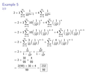 Example 5
2/2
2 + 3
∞
X
n=1
1
102n−1
+ 4
∞
X
n=1
1
102n
= 2 + 3
∞
X
n=1
10
 1
102
n
+ 4
∞
X
n=1
 1
102
n
= 2 + 3
∞
X
n=1
10
 1
102
 1
102
n−1
+ 4
∞
X
n=1
 1
102
 1
102
n−1
= 2 +
∞
X
n=1
3
10
 1
102
n−1
+
∞
X
n=1
 4
102
 1
102
n−1
= 2 +
3
10
1 − 1
102
+
4
102
1 − 1
102
= 2 +
30
99
+
4
99
=
2(99) + 30 + 4
99
=
232
99
 