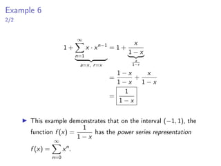 Example 6
2/2
1 +
∞
X
n=1
x · xn−1
| {z }
a=x, r=x
= 1 +
x
1 − x
| {z }
a
1−r
=
1 − x
1 − x
+
x
1 − x
=
1
1 − x
▶ This example demonstrates that on the interval (−1, 1), the
function f (x) =
1
1 − x
has the power series representation
f (x) =
∞
X
n=0
xn
.
 