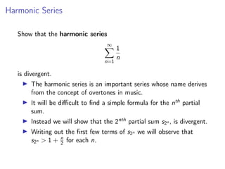 Harmonic Series
Show that the harmonic series
∞
X
n=1
1
n
is divergent.
▶ The harmonic series is an important series whose name derives
from the concept of overtones in music.
▶ It will be difficult to find a simple formula for the nth partial
sum.
▶ Instead we will show that the 2nth partial sum s2n , is divergent.
▶ Writing out the first few terms of s2n we will observe that
s2n  1 + n
2 for each n.
 