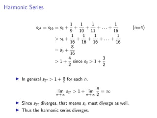 Harmonic Series
s24 = s16 = s8 +
1
9
+
1
10
+
1
11
+ . . . +
1
16
(n=4)
 s8 +
1
16
+
1
16
+
1
16
+ . . . +
1
16
= s8 +
8
16
 1 +
4
2
since s8  1 +
3
2
▶ In general s2n  1 + n
2 for each n.
lim
n→∞
s2n  1 + lim
n→∞
n
2
= ∞
▶ Since s2n diverges, that means sn must diverge as well.
▶ Thus the harmonic series diverges.
 