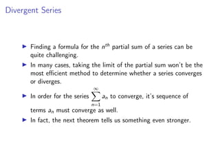 Divergent Series
▶ Finding a formula for the nth partial sum of a series can be
quite challenging.
▶ In many cases, taking the limit of the partial sum won’t be the
most efficient method to determine whether a series converges
or diverges.
▶ In order for the series
∞
X
n=1
an to converge, it’s sequence of
terms an must converge as well.
▶ In fact, the next theorem tells us something even stronger.
 