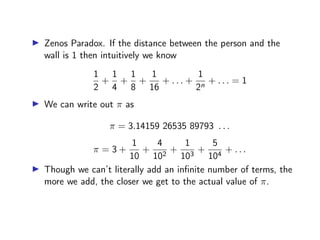 ▶ Zenos Paradox. If the distance between the person and the
wall is 1 then intuitively we know
1
2
+
1
4
+
1
8
+
1
16
+ . . . +
1
2n
+ . . . = 1
▶ We can write out π as
π = 3.14159 26535 89793 . . .
π = 3 +
1
10
+
4
102
+
1
103
+
5
104
+ . . .
▶ Though we can’t literally add an infinite number of terms, the
more we add, the closer we get to the actual value of π.
 