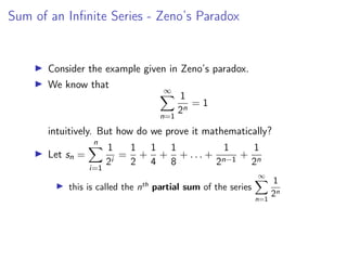 Sum of an Infinite Series - Zeno’s Paradox
▶ Consider the example given in Zeno’s paradox.
▶ We know that
∞
X
n=1
1
2n
= 1
intuitively. But how do we prove it mathematically?
▶ Let sn =
n
X
i=1
1
2i
=
1
2
+
1
4
+
1
8
+ . . . +
1
2n−1
+
1
2n
▶ this is called the nth
partial sum of the series
∞
X
n=1
1
2n
 