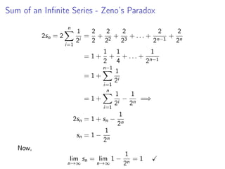 Sum of an Infinite Series - Zeno’s Paradox
2sn = 2
n
X
i=1
1
2i
=
2
2
+
2
22
+
2
23
+ . . . +
2
2n−1
+
2
2n
= 1 +
1
2
+
1
4
+ . . . +
1
2n−1
= 1 +
n−1
X
i=1
1
2i
= 1 +
n
X
i=1
1
2i
−
1
2n
=⇒
2sn = 1 + sn −
1
2n
sn = 1 −
1
2n
Now,
lim
n→∞
sn = lim
n→∞
1 −
1
2n
= 1 ✓
 