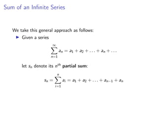 Sum of an Infinite Series
We take this general approach as follows:
▶ Given a series
∞
X
n=1
an = a1 + a2 + . . . + an + . . .
let sn denote its nth partial sum:
sn =
n
X
i=1
ai = a1 + a2 + . . . + an−1 + an
 